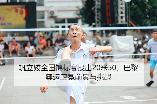 巩立姣全国锦标赛投出20米50，巴黎奥运卫冕前景与挑战