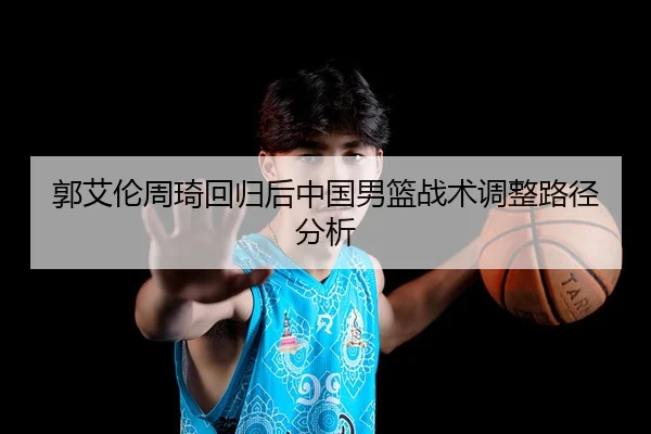 郭艾伦周琦回归后中国男篮战术调整路径分析