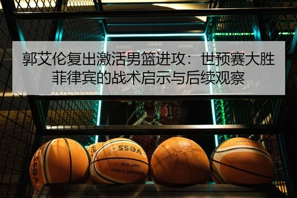 郭艾伦复出激活男篮进攻：世预赛大胜菲律宾的战术启示与后续观察